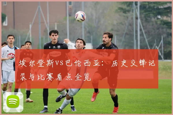 埃尔登斯vs巴伦西亚:历史交锋记录与比赛看点全览