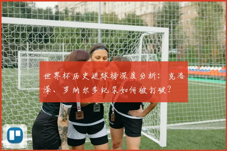 世界杯历史进球榜深度分析:克洛泽、罗纳尔多纪录如何被打破?