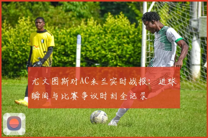 尤文图斯对AC米兰实时战报：进球瞬间与比赛争议时刻全记录