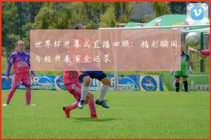 世界杯开幕式直播回顾：精彩瞬间与经典表演全记录