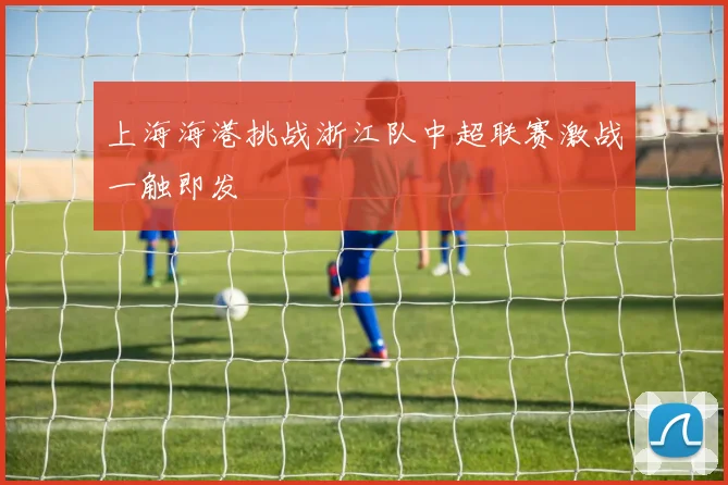 上海海港挑战浙江队中超联赛激战一触即发