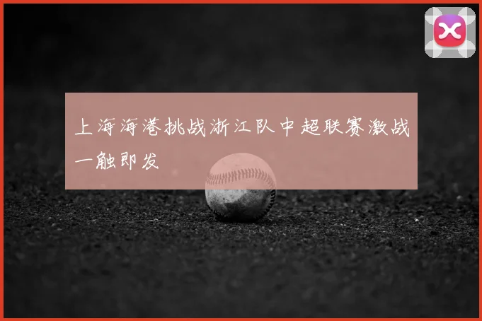 上海海港挑战浙江队中超联赛激战一触即发