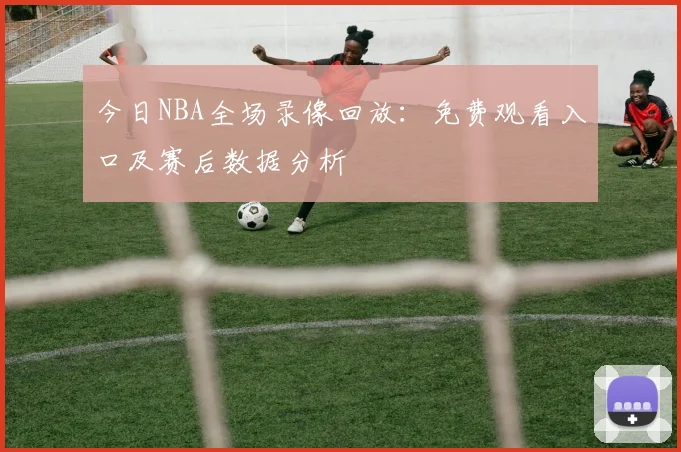 今日NBA全场录像回放：免费观看入口及赛后数据分析
