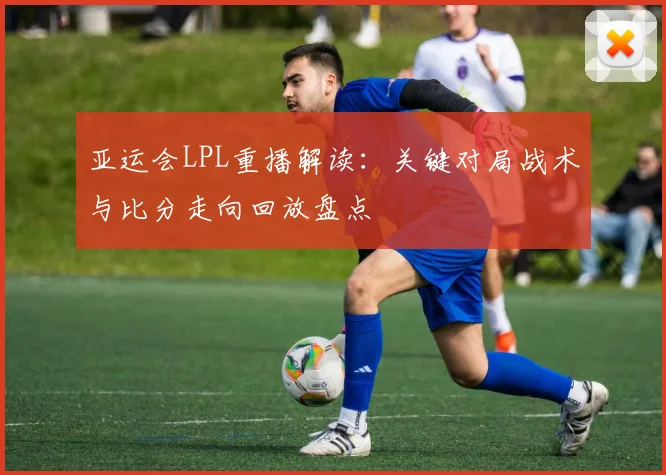 亚运会LPL重播解读:关键对局战术与比分走向回放盘点