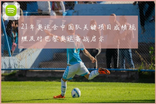 21年奥运会中国队关键项目成绩梳理及对巴黎奥运备战启示