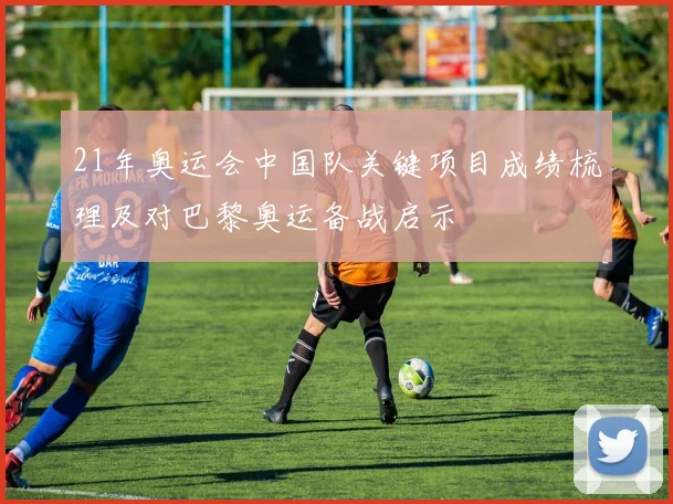 21年奥运会中国队关键项目成绩梳理及对巴黎奥运备战启示