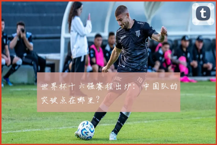 世界杯十六强赛程出炉：中国队的突破点在哪里？