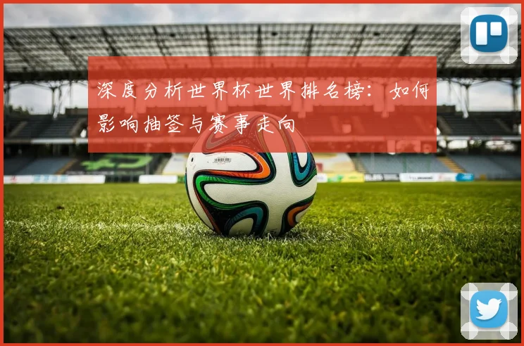 深度分析世界杯世界排名榜：如何影响抽签与赛事走向