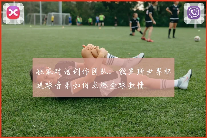 独家对话创作团队:俄罗斯世界杯进球音乐如何点燃全球激情