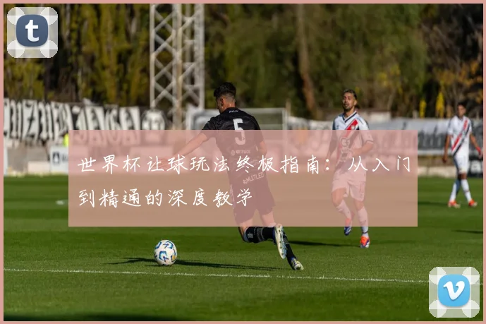 世界杯让球玩法终极指南:从入门到精通的深度教学