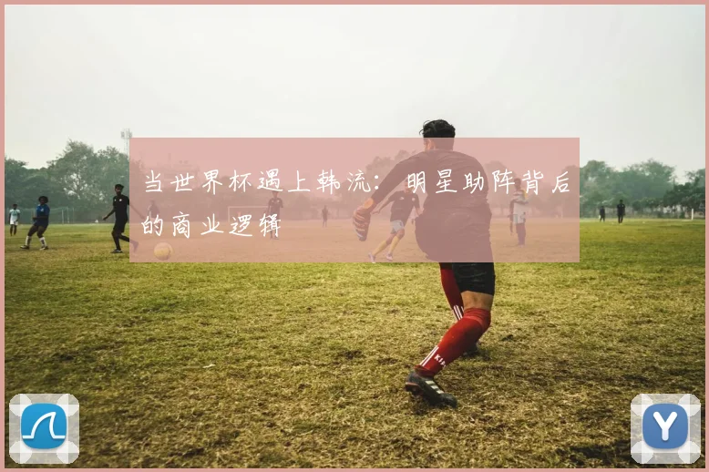当世界杯遇上韩流：明星助阵背后的商业逻辑