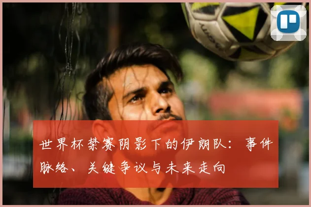 世界杯禁赛阴影下的伊朗队:事件脉络、关键争议与未来走向