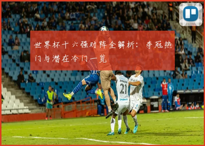 世界杯十六强对阵全解析：夺冠热门与潜在冷门一览