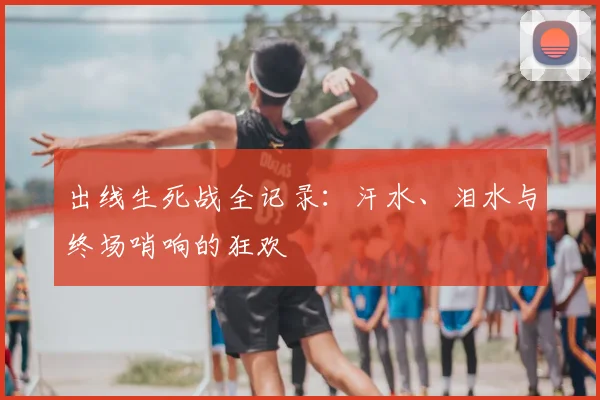 出线生死战全记录:汗水、泪水与终场哨响的狂欢
