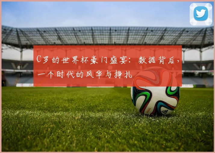 C罗的世界杯豪门盛宴：数据背后，一个时代的风华与挣扎