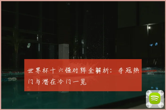 世界杯十六强对阵全解析：夺冠热门与潜在冷门一览
